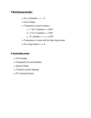# Machineparameter:
 No. of chamber--------- 8
 Over feeding
 Temperature of each chamber :-
c. 1st & 2nd chamber------1650C
d. 3rd to 7th chamber------1700C
e. 8th chamber-------------1650C
 Temperature is create with the help of gas burner
 No. of gas burner--------8
# Controlling point:
 Over feeding
 Temperature for each chamber
 Speed of fabric
 Chemical used for finishing
 PH of chemical liquor.
 