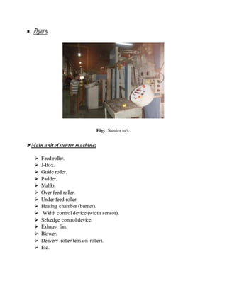  Figure:
Fig: Stenter m/c.
# Main unitof stenter machine:
 Feed roller.
 J-Box.
 Guide roller.
 Padder.
 Mahlo.
 Over feed roller.
 Under feed roller.
 Heating chamber (burner).
 Width control device (width sensor).
 Selvedge control device.
 Exhaust fan.
 Blower.
 Delivery roller(tension roller).
 Etc.
 