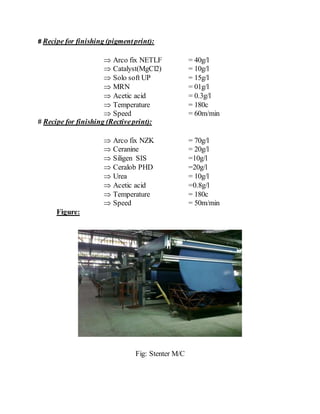 # Recipe for finishing (pigmentprint):
 Arco fix NETLF = 40g/l
 Catalyst(MgCl2) = 10g/l
 Solo soft UP = 15g/l
 MRN = 01g/l
 Acetic acid = 0.3g/l
 Temperature = 180c
 Speed = 60m/min
# Recipe for finishing (Rectiveprint):
 Arco fix NZK = 70g/l
 Ceranine = 20g/l
 Siligen SIS =10g/l
 Ceralob PHD =20g/l
 Urea = 10g/l
 Acetic acid =0.8g/l
 Temperature = 180c
 Speed = 50m/min
Figure:
Fig: Stenter M/C
 