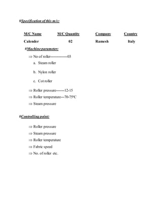 #Specification of this m/c:
M/C Name M/C Quantity Company Country
Calender 02 Ramesh Italy
#Machineparameter:
 No of roller--------------03
a. Steam roller
b. Nylon roller
c. Cot roller
 Roller pressure-------12-15
 Roller temperature---70-750C
 Steam pressure
#Controlling point:
 Roller pressure
 Steam pressure
 Roller temperature
 Fabric speed
 No. of roller etc.
 