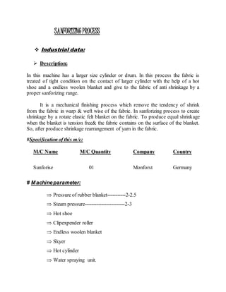 SANFORIZINGPROCESS
 Industrial data:
 Description:
In this machine has a larger size cylinder or drum. In this process the fabric is
treated of tight condition on the contact of larger cylinder with the help of a hot
shoe and a endless woolen blanket and give to the fabric of anti shrinkage by a
proper sanforizing range.
It is a mechanical finishing process which remove the tendency of shrink
from the fabric in warp & weft wise of the fabric. In sanforizing process to create
shrinkage by a rotate elastic felt blanket on the fabric. To produce equal shrinkage
when the blanket is tension free& the fabric contains on the surface of the blanket.
So, after produce shrinkage rearrangement of yarn in the fabric.
#Specification of this m/c:
M/C Name M/C Quantity Company Country
Sunforise 01 Monforst Germany
# Machineparameter:
 Pressure of rubber blanket-----------2-2.5
 Steam pressure------------------------2-3
 Hot shoe
 Clipexpender roller
 Endless woolen blanket
 Skyer
 Hot cylinder
 Water spraying unit.
 