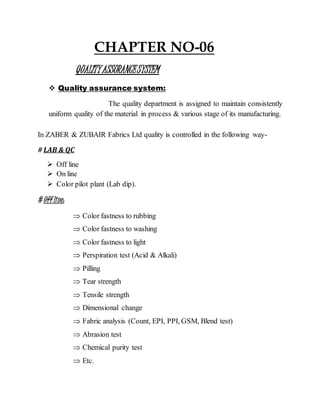 CHAPTER NO-06
QUALITYASSURANCESYSTEM
 Quality assurance system:
The quality department is assigned to maintain consistently
uniform quality of the material in process & various stage of its manufacturing.
In ZABER & ZUBAIR Fabrics Ltd quality is controlled in the following way-
# LAB & QC
 Off line
 On line
 Color pilot plant (Lab dip).
# Off line:
 Color fastness to rubbing
 Color fastness to washing
 Color fastness to light
 Perspiration test (Acid & Alkali)
 Pilling
 Tear strength
 Tensile strength
 Dimensional change
 Fabric analysis (Count, EPI, PPI, GSM, Blend test)
 Abrasion test
 Chemical purity test
 Etc.
 