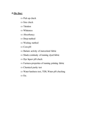 # On line:
 Pick up check
 Size check
 Titration
 Whiteness
 Absorbency
 Drop method
 Wicking method
 Core pH
 Barium activity of mercerized fabric
 Shade continuity of running dyed fabric
 Dye liquor pH check
 Fastness properties of running printing fabric
 Chemical purity test
 Water hardness test, TDS, Water pH checking
 Etc.
 