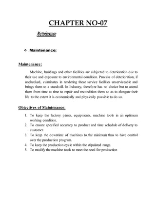 CHAPTER NO-07
Maintenance
 Maintenance:
Maintenance:
Machine, buildings and other facilities are subjected to deterioration due to
their use and exposure to environmental condition. Process of deterioration, if
unchecked, culminates in rendering these service facilities unserviceable and
brings them to a standstill. In Industry, therefore has no choice but to attend
them from time to time to repair and recondition them so as to elongate their
life to the extent it is economically and physically possible to do so.
Objectives of Maintenance:
1. To keep the factory plants, equipments, machine tools in an optimum
working condition.
2. To ensure specified accuracy to product and time schedule of delivery to
customer.
3. To keep the downtime of machines to the minimum thus to have control
over the production program.
4. To keep the production cycle within the stipulated range.
5. To modify the machine tools to meet the need for production
 