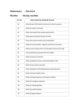 Maintenance : Electrical
Machine : Dyeing machine
SL. No. Items need to be checked & Serviced
14. Check & clean fluff and dirt at dirt at all motor fan covers.
15. Check all motor’s terminals
16. Check main panels (by using compressed air)
17. Check panel cooling fan & clean its filter
18. Clean main pump inverter and its cooling fan.
19. Check all circuit breaker, magnetic conductors and relays.
20. Check current setting of all circuit breaker & motor over load.
21. Visual checking of all power & control cables.
22. Check all pressure switches
23. Check calibration of main vessel & all addition tank
24. Check all pneumatic solenoids
25. Check calibration of heating/cooling modulating value
26. Check setting of tangle sensor.
27. Check setting & operation of lid safely switches.
28. Check all emergency switches
29. Check all indicating lamps
30. Check all on/off switches
31. Check all signal isolators.
 