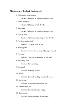 Maintenance Tools & Equipments:
1. Combination tools / spanner
Function: Tightening & loosening of nuts & bolts.
2. Socket ratchet set
Function: Tightening of nuts & bolts.
3. Slide range
Function: Tightening & loosening of nuts & bolts.
4. Monkey pliers
Function: Tightening & loosening of nuts & bolts.
5. Pipe threat cutting tools
Function: To cut the threat in pipe.
6. Bearing puller
Function: To assist the opening of bearing from shaft.
7. Pipe range
Function: Tightening & loosening of pipe joint.
8. Pipe cutting tools
Function: For pipe cutting.
9. Hole punch
Function: Punching the hole.
10. Divider
Function: For circle marking on metal & wood.
11. Easy opener
Function: To open the broken head bolt.
12. External threat die
Function: For external threat cutting.
13. Heavy scissor
Function: Cutting of gasket & steel sheet.
 