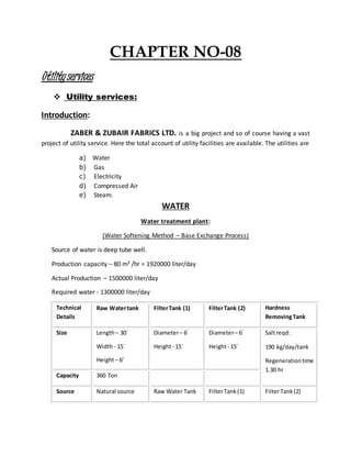 CHAPTER NO-08
Utilityservices
 Utility services:
Introduction:
ZABER & ZUBAIR FABRICS LTD. is a big project and so of course having a vast
project of utility service. Here the total account of utility facilities are available. The utilities are
a) Water
b) Gas
c) Electricity
d) Compressed Air
e) Steam.
WATER
Water treatment plant:
(Water Softening Method – Base Exchange Process)
Source of water is deep tube well.
Production capacity – 80 m3 /hr = 1920000 liter/day
Actual Production – 1500000 liter/day
Required water - 1300000 liter/day
Technical
Details
Raw Watertank FilterTank (1) FilterTank (2) Hardness
RemovingTank
Size Length– 30´
Width- 15´
Height– 6’
Diameter– 6´
Height- 15´
Diameter– 6´
Height- 15´
Saltreqd:
190 kg/day/tank
Regenerationtime
1.30 hr
Capacity 360 Ton
Source Natural source Raw Water Tank FilterTank(1) FilterTank(2)
 