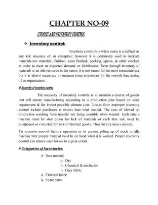 CHAPTER NO-09
STORESANDINVENTORYCONTROL
 Inventory control:
Inventory control is a wider sense is a defined as
any idle resource of an enterprise; however it is commonly used to indicate
materials-raw materials, finished, semi finished, packing, spares, & other stocked
in order to meet an expected demand or distribution. Even through inventory of
materials is an idle resource in the sense, it is not meant for the most immediate use
but it is almost necessary to maintain some inventories for the smooth functioning
of an organization.
# Necessity of inventory control:
The necessity of inventory controls is to maintain a reserve of goods
that will ensure manufacturing according to a production plan based on sales
requirement & the lowest possible ultimate cost. Losses from improper inventory
control include purchases in excess than what needed. The cost of slowed up
production resulting from material not being available when wanted. Each time a
machine must be shut down for lack of materials or each time sale must be
postponed or cancelled for lack of finished goods. Thus factory losses money.
To promote smooth factory operation or to prevent pilling up of stock or idle
machine time proper material must be on hand when it is wanted. Proper inventory
control can reduce such losses to a great extent.
# Categories of Inventories:
 Raw material
o Dye
o Chemical & auxiliaries
o Grey fabric
 Finished fabric
 Spare parts.
 