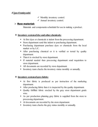 # Types ofinventorycontrol:
 Monthly inventory control.
 Annual inventory control.
 Raw material:
Materials and components scheduled for use in making a product.
 Inventory systemof dye and other chemicals:
 At first dyes or chemicals is indent from the processing department.
 Store department send this indent to purchasing department.
 Purchasing department purchase dyes or chemicals from the local
market or by L/C.
 After purchasing chemical or it is verified or tested by quality
department.
 Then it is stocked by store department.
 If material needed then processing department send requisition to
store department.
 All documents are recorded by store department.
 Inventory team checks the inventory status monthly or annually.
 Inventory systemof grey fabric:
 At first fabric is produced as per instruction of the marketing
department.
 After producing fabric then it is inspected by the quality department.
 Quality fulfilled fabric stocked by the grey store department grade
wise.
 As per production planning grey fabric is supplied from the store to
processing department.
 Al documents are recorded by the store department.
 Inventory team checks the grey status monthly or annually.
 