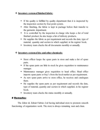  Inventory systemof finished fabric:
 If the quality is fulfilled by quality department then it is inspected by
the inspection section by four point system.
 After finishing, the fabric is kept in package before their transfer to
the garments department.
 It is controlled by the inspection in charge who keeps a list of total
finished product; he also keeps a list of delivery products.
 He supplies the fabric as per requirement and records the date, type of
material, quantity and section in which supplied, in his register book.
 Inventory team checks the all documents monthly or annually.
 Inventory systemof dye and other chemicals:
 Store officer keeps the spare parts in store and make a list of spare
parts.
 If the spare parts are little in stock he gives requisition to maintenance
manager.
 Maintenance manager gives requisition to head office. Head office
imports spare parts or buy’s from the local market as per requirement.
 As new spare parts arrive to store office, he receives and catalogues
them.
 He supplies the spare parts as per requirement and records the date,
type of material, quantity and section in which supplied, in his register
book.
 Inventory team checks the status monthly or annually.
# Remarks:
The Zaber & Zubair Fabrics Ltd having individual store to promote smooth
functioning of organization work. The store is always remaining neat and clean.
 