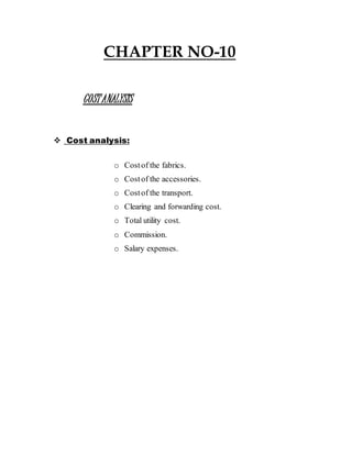 CHAPTER NO-10
COSTANALYSIS
 Cost analysis:
o Costof the fabrics.
o Costof the accessories.
o Costof the transport.
o Clearing and forwarding cost.
o Total utility cost.
o Commission.
o Salary expenses.
 