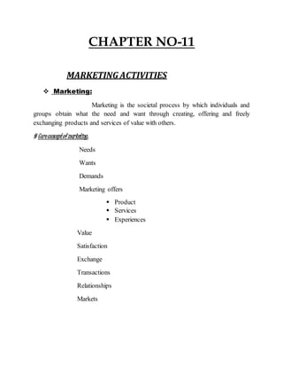 CHAPTER NO-11
MARKETING ACTIVITIES
 Marketing:
Marketing is the societal process by which individuals and
groups obtain what the need and want through creating, offering and freely
exchanging products and services of value with others.
# Coreconceptof marketing:
Needs
Wants
Demands
Marketing offers
 Product
 Services
 Experiences
Value
Satisfaction
Exchange
Transactions
Relationships
Markets
 