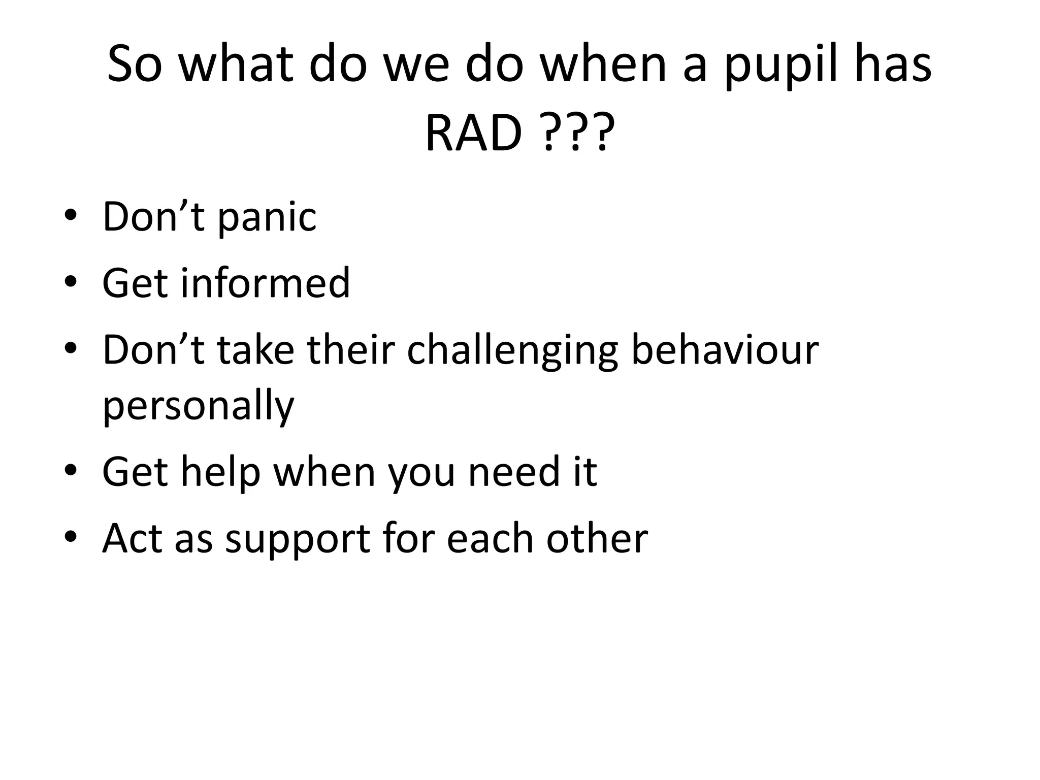 So what do we do when a pupil has
RAD ???
• Don’t panic
• Get informed
• Don’t take their challenging behaviour
personally
• Get help when you need it
• Act as support for each other
 