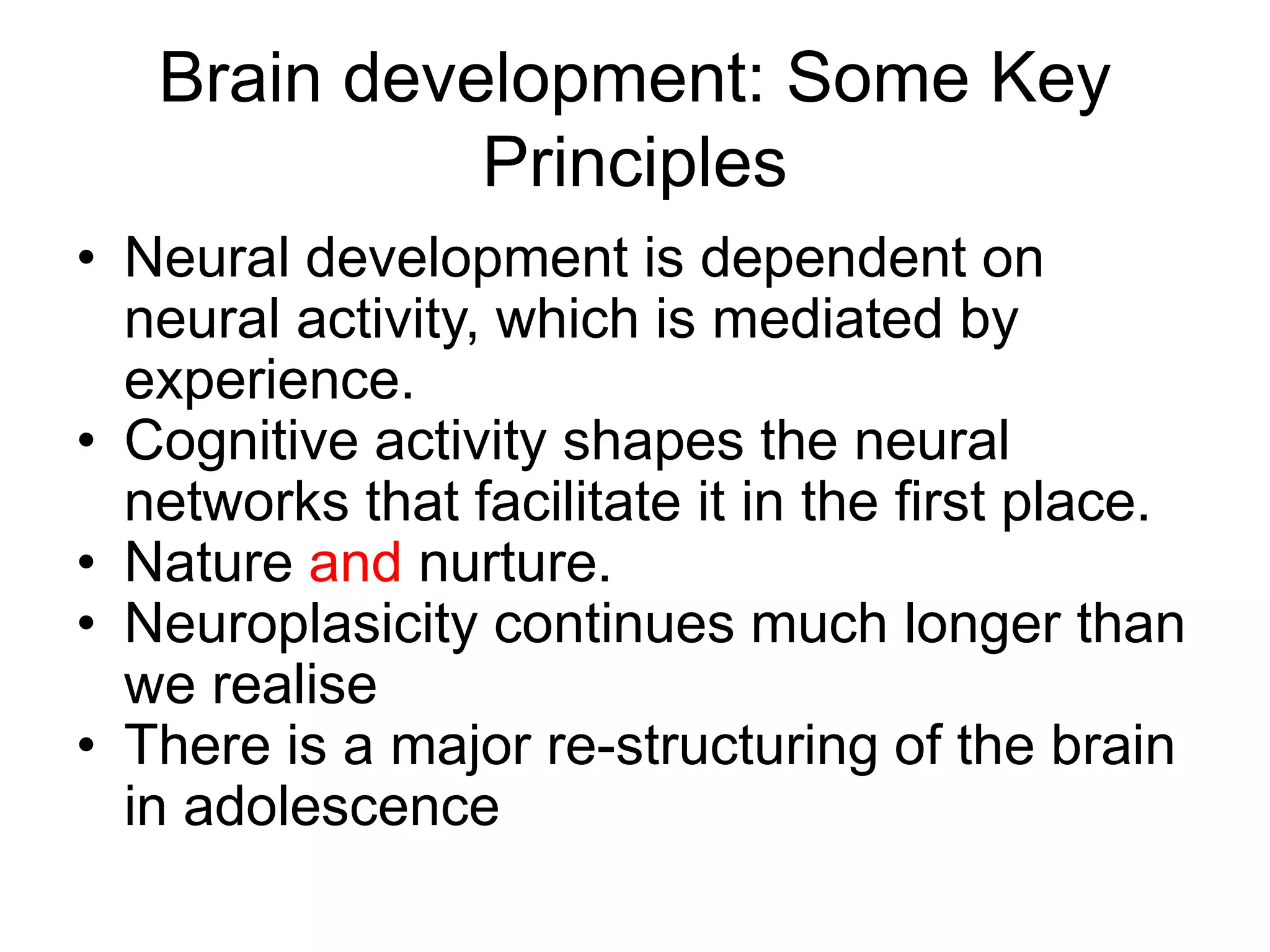 Brain development: Some Key
Principles
• Neural development is dependent on
neural activity, which is mediated by
experience.
• Cognitive activity shapes the neural
networks that facilitate it in the first place.
• Nature and nurture.
• Neuroplasicity continues much longer than
we realise
• There is a major re-structuring of the brain
in adolescence
 