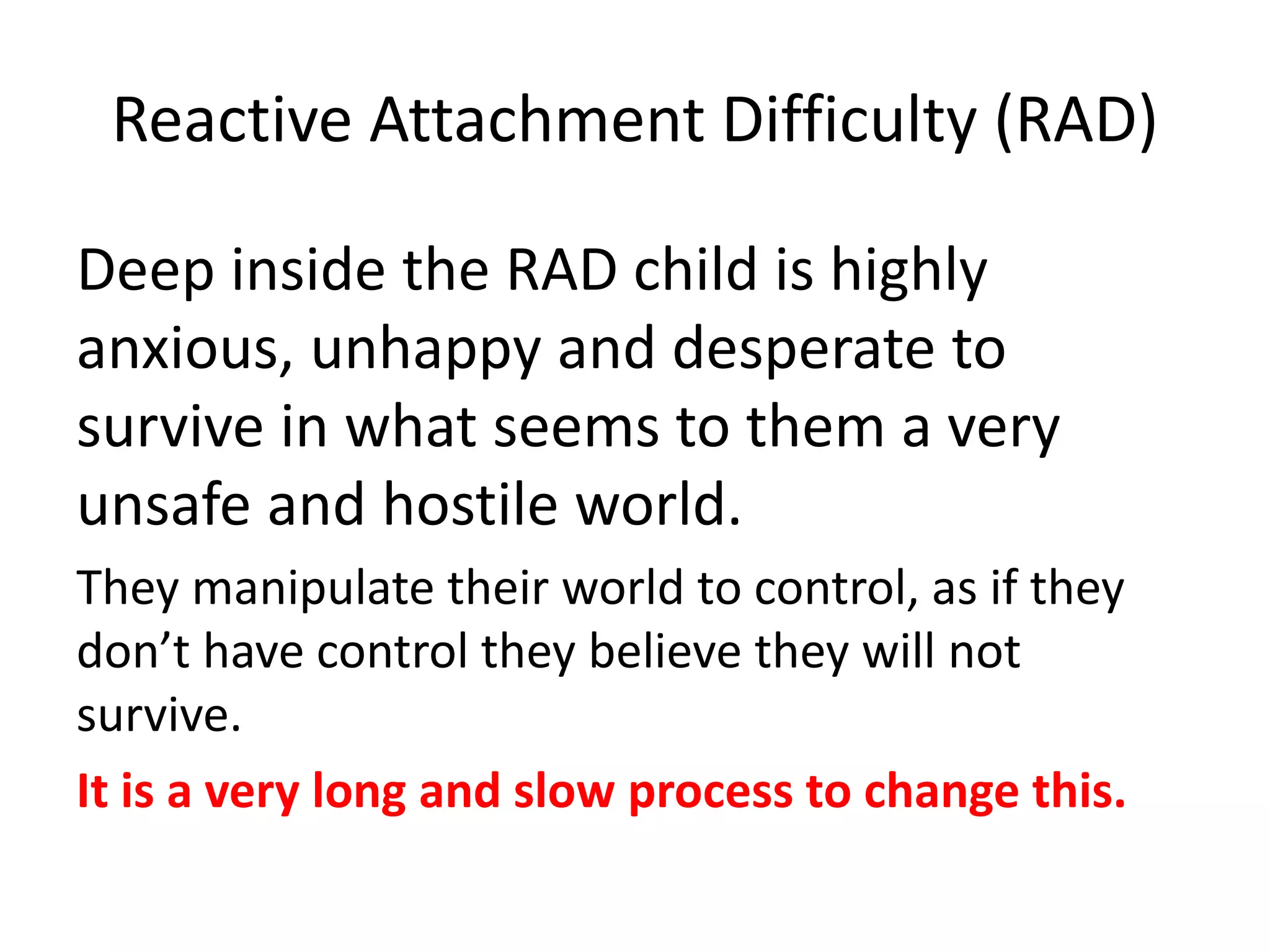 Reactive Attachment Difficulty (RAD)
Deep inside the RAD child is highly
anxious, unhappy and desperate to
survive in what seems to them a very
unsafe and hostile world.
They manipulate their world to control, as if they
don’t have control they believe they will not
survive.
It is a very long and slow process to change this.
 