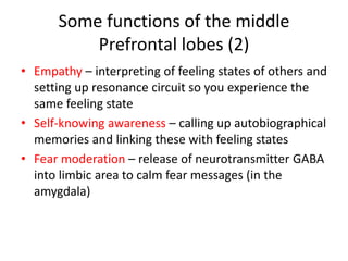 Some functions of the middle
Prefrontal lobes (2)
• Empathy – interpreting of feeling states of others and
setting up resonance circuit so you experience the
same feeling state
• Self-knowing awareness – calling up autobiographical
memories and linking these with feeling states
• Fear moderation – release of neurotransmitter GABA
into limbic area to calm fear messages (in the
amygdala)
 