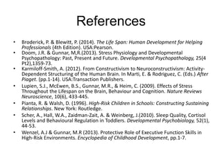 References
• Broderick, P. & Blewitt, P. (2014). The Life Span: Human Development for Helping
Professionals (4th Edition). USA:Pearson.
• Doom, J.R. & Gunnar, M,R.(2013). Stress Physiology and Developmental
Psychopathology: Past, Present and Future. Developmental Psychopathology, 25(4
Pt2),1359-73.
• Karmiloff-Smith, A. (2012). From Constructivism to Neuroconstructivism: Activity-
Dependent Structuring of the Human Brain. In Marti, E. & Rodriguez, C. (Eds.) After
Piaget. (pp.1-14). USA:Transaction Publishers.
• Lupien, S.J., McEwen, B.S., Gunnar, M.R., & Heim, C. (2009). Effects of Stress
Throughout the Lifespan on the Brain, Behaviour and Cognition. Nature Reviews
Neuroscience, 10(6), 433-445.
• Pianta, R. & Walsh, D. (1996). High-Risk Children in Schools: Constructing Sustaining
Relationships. New York: Routledge.
• Scher, A., Hall, W.A., Zaidman-Zait, A. & Weinberg, J.(2010). Sleep Quality, Cortisol
Levels and Behavioural Regulation in Toddlers. Developmental Psychobiology, 52(1),
44-53.
• Wenzel, A.J & Gunnar, M.R (2013). Protective Role of Executive Function Skills in
High-Risk Environments. Encyclopedia of Childhood Development, pp.1-7.
 