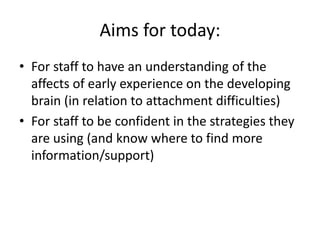Aims for today:
• For staff to have an understanding of the
affects of early experience on the developing
brain (in relation to attachment difficulties)
• For staff to be confident in the strategies they
are using (and know where to find more
information/support)
 