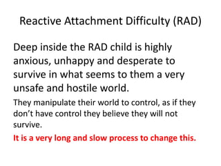 Reactive Attachment Difficulty (RAD)
Deep inside the RAD child is highly
anxious, unhappy and desperate to
survive in what seems to them a very
unsafe and hostile world.
They manipulate their world to control, as if they
don’t have control they believe they will not
survive.
It is a very long and slow process to change this.
 