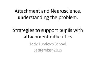 Attachment and Neuroscience,
understanding the problem.
Strategies to support pupils with
attachment difficulties
Lady Lumley’s School
September 2015
 
