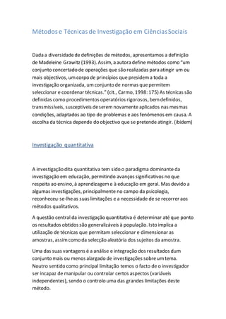 Métodose Técnicasde Investigação em CiênciasSociais
Dada a diversidadede definições de métodos, apresentamos a definição
de Madeleine Grawitz (1993). Assim, a autora define métodos como “um
conjunto concertado de operações que são realizadas para atingir um ou
mais objectivos, umcorpo de princípios que presidema toda a
investigação organizada, umconjunto de normas quepermitem
seleccionar e coordenar técnicas.” (cit., Carmo, 1998: 175) As técnicas são
definidas como procedimentos operatórios rigorosos, bemdefinidos,
transmissíveis, susceptíveis deseremnovamente aplicados nas mesmas
condições, adaptados ao tipo de problemas e aos fenómenos em causa. A
escolha da técnica depende do objectivo que se pretende atingir. (ibidem)
Investigação quantitativa
A investigação dita quantitativa tem sido o paradigma dominante da
investigação em educação, permitindo avanços significativos no que
respeita ao ensino, à aprendizageme à educação em geral. Mas devido a
algumas investigações, principalmente no campo da psicologia,
reconheceu-se-lheas suas limitações e a necessidade de se recorrer aos
métodos qualitativos.
A questão central da investigação quantitativa é determinar até que ponto
os resultados obtidos são generalizáveis à população. Isto implica a
utilização de técnicas que permitam seleccionar e dimensionar as
amostras, assimcomo da selecção aleatória dos sujeitos da amostra.
Uma das suas vantagens é a análise e integração dos resultados dum
conjunto mais ou menos alargado de investigações sobreumtema.
Noutro sentido como principal limitação temos o facto de o investigador
ser incapaz de manipular ou controlar certos aspectos (variáveis
independentes), sendo o controlo uma das grandes limitações deste
método.
 