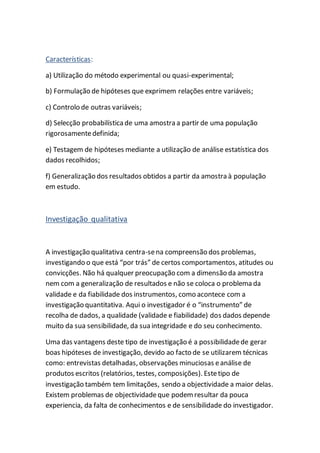 Características:
a) Utilização do método experimental ou quasi-experimental;
b) Formulação de hipóteses que exprimem relações entre variáveis;
c) Controlo de outras variáveis;
d) Selecção probabilísticade uma amostra a partir de uma população
rigorosamentedefinida;
e) Testagem de hipóteses mediante a utilização de análise estatística dos
dados recolhidos;
f) Generalização dos resultados obtidos a partir da amostra à população
em estudo.
Investigação qualitativa
A investigação qualitativa centra-sena compreensão dos problemas,
investigando o que está “por trás” de certos comportamentos, atitudes ou
convicções. Não há qualquer preocupação com a dimensão da amostra
nem com a generalização de resultados e não se coloca o problema da
validade e da fiabilidade dos instrumentos, como acontece com a
investigação quantitativa. Aqui o investigador é o “instrumento” de
recolha de dados, a qualidade (validade e fiabilidade) dos dados depende
muito da sua sensibilidade, da sua integridade e do seu conhecimento.
Uma das vantagens deste tipo de investigação é a possibilidadede gerar
boas hipóteses de investigação, devido ao facto de se utilizarem técnicas
como: entrevistas detalhadas, observações minuciosas eanálise de
produtos escritos (relatórios, testes, composições). Estetipo de
investigação também tem limitações, sendo a objectividade a maior delas.
Existem problemas de objectividadeque podemresultar da pouca
experiencia, da falta de conhecimentos e de sensibilidade do investigador.
 