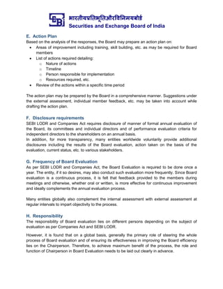 भारतीयप्रततभूततऔरवितिमयबोर्ड
Securities and Exchange Board of India
E. Action Plan
Based on the analysis of the responses, the Board may prepare an action plan on:
 Areas of improvement including training, skill building, etc. as may be required for Board
members
 List of actions required detailing:
o Nature of actions
o Timeline
o Person responsible for implementation
o Resources required, etc.
 Review of the actions within a specific time period
The action plan may be prepared by the Board in a comprehensive manner. Suggestions under
the external assessment, individual member feedback, etc. may be taken into account while
drafting the action plan.
F. Disclosure requirements
SEBI LODR and Companies Act requires disclosure of manner of formal annual evaluation of
the Board, its committees and individual directors and of performance evaluation criteria for
independent directors to the shareholders on an annual basis.
In addition, for more transparency, many entities worldwide voluntarily provide additional
disclosures including the results of the Board evaluation, action taken on the basis of the
evaluation, current status, etc. to various stakeholders.
G. Frequency of Board Evaluation
As per SEBI LODR and Companies Act, the Board Evaluation is required to be done once a
year. The entity, if it so desires, may also conduct such evaluation more frequently. Since Board
evaluation is a continuous process, it is felt that feedback provided to the members during
meetings and otherwise, whether oral or written, is more effective for continuous improvement
and ideally complements the annual evaluation process.
Many entities globally also complement the internal assessment with external assessment at
regular intervals to impart objectivity to the process.
H. Responsibility
The responsibility of Board evaluation lies on different persons depending on the subject of
evaluation as per Companies Act and SEBI LODR.
However, it is found that on a global basis, generally the primary role of steering the whole
process of Board evaluation and of ensuring its effectiveness in improving the Board efficiency
lies on the Chairperson. Therefore, to achieve maximum benefit of the process, the role and
function of Chairperson in Board Evaluation needs to be laid out clearly in advance.
 