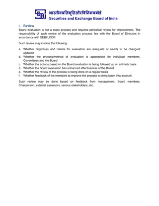 भारतीयप्रततभूततऔरवितिमयबोर्ड
Securities and Exchange Board of India
I. Review
Board evaluation is not a static process and requires periodical review for improvement. The
responsibility of such review of the evaluation process lies with the Board of Directors in
accordance with SEBI LODR.
Such review may involve the following:
a. Whether objectives and criteria for evaluation are adequate or needs to be changed/
updated
b. Whether the process/method of evaluation is appropriate for individual members,
Committees and the Board
c. Whether the actions based on the Board evaluation is being followed up on a timely basis
d. Whether the Board evaluation has enhanced effectiveness of the Board
e. Whether the review of the process is being done on a regular basis
f. Whether feedback of the members to improve the process is being taken into account
Such review may be done based on feedback from management, Board members,
Chairperson, external assessors, various stakeholders, etc.
 