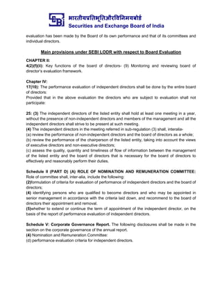 भारतीयप्रततभूततऔरवितिमयबोर्ड
Securities and Exchange Board of India
evaluation has been made by the Board of its own performance and that of its committees and
individual directors.
Main provisions under SEBI LODR with respect to Board Evaluation
CHAPTER II:
4(2)(f)(ii): Key functions of the board of directors- (9) Monitoring and reviewing board of
director’s evaluation framework.
Chapter IV:
17(10): The performance evaluation of independent directors shall be done by the entire board
of directors:
Provided that in the above evaluation the directors who are subject to evaluation shall not
participate:
25: (3) The independent directors of the listed entity shall hold at least one meeting in a year,
without the presence of non-independent directors and members of the management and all the
independent directors shall strive to be present at such meeting.
(4) The independent directors in the meeting referred in sub-regulation (3) shall, interalia-
(a) review the performance of non-independent directors and the board of directors as a whole;
(b) review the performance of the chairperson of the listed entity, taking into account the views
of executive directors and non-executive directors;
(c) assess the quality, quantity and timeliness of flow of information between the management
of the listed entity and the board of directors that is necessary for the board of directors to
effectively and reasonably perform their duties.
Schedule II (PART D) (A) ROLE OF NOMINATION AND REMUNERATION COMMITTEE:
Role of committee shall, inter-alia, include the following:
(2)formulation of criteria for evaluation of performance of independent directors and the board of
directors;
(4) identifying persons who are qualified to become directors and who may be appointed in
senior management in accordance with the criteria laid down, and recommend to the board of
directors their appointment and removal.
(5)whether to extend or continue the term of appointment of the independent director, on the
basis of the report of performance evaluation of independent directors.
Schedule V: Corporate Governance Report. The following disclosures shall be made in the
section on the corporate governance of the annual report.
(4) Nomination and Remuneration Committee:
(d) performance evaluation criteria for independent directors.
 