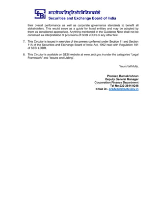 भारतीयप्रततभूततऔरवितिमयबोर्ड
Securities and Exchange Board of India
their overall performance as well as corporate governance standards to benefit all
stakeholders. This would serve as a guide for listed entities and may be adopted by
them as considered appropriate. Anything mentioned in the Guidance Note shall not be
construed as interpretation of provisions of SEBI LODR or any other law.
7. This Circular is issued in exercise of the powers conferred under Section 11 and Section
11A of the Securities and Exchange Board of India Act, 1992 read with Regulation 101
of SEBI LODR.
8. This Circular is available on SEBI website at www.sebi.gov.inunder the categories “Legal
Framework” and “Issues and Listing”.
Yours faithfully,
Pradeep Ramakrishnan
Deputy General Manager
Corporation Finance Department
Tel No.022-2644 9246
Email id - pradeepr@sebi.gov.in
 