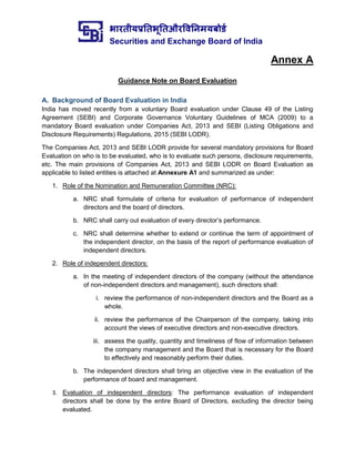भारतीयप्रततभूततऔरवितिमयबोर्ड
Securities and Exchange Board of India
Annex A
Guidance Note on Board Evaluation
A. Background of Board Evaluation in India
India has moved recently from a voluntary Board evaluation under Clause 49 of the Listing
Agreement (SEBI) and Corporate Governance Voluntary Guidelines of MCA (2009) to a
mandatory Board evaluation under Companies Act, 2013 and SEBI (Listing Obligations and
Disclosure Requirements) Regulations, 2015 (SEBI LODR).
The Companies Act, 2013 and SEBI LODR provide for several mandatory provisions for Board
Evaluation on who is to be evaluated, who is to evaluate such persons, disclosure requirements,
etc. The main provisions of Companies Act, 2013 and SEBI LODR on Board Evaluation as
applicable to listed entities is attached at Annexure A1 and summarized as under:
1. Role of the Nomination and Remuneration Committee (NRC):
a. NRC shall formulate of criteria for evaluation of performance of independent
directors and the board of directors.
b. NRC shall carry out evaluation of every director’s performance.
c. NRC shall determine whether to extend or continue the term of appointment of
the independent director, on the basis of the report of performance evaluation of
independent directors.
2. Role of independent directors:
a. In the meeting of independent directors of the company (without the attendance
of non-independent directors and management), such directors shall:
i. review the performance of non-independent directors and the Board as a
whole.
ii. review the performance of the Chairperson of the company, taking into
account the views of executive directors and non-executive directors.
iii. assess the quality, quantity and timeliness of flow of information between
the company management and the Board that is necessary for the Board
to effectively and reasonably perform their duties.
b. The independent directors shall bring an objective view in the evaluation of the
performance of board and management.
3. Evaluation of independent directors: The performance evaluation of independent
directors shall be done by the entire Board of Directors, excluding the director being
evaluated.
 