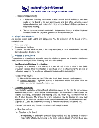 भारतीयप्रततभूततऔरवितिमयबोर्ड
Securities and Exchange Board of India
4. Disclosure requirements:
a. A statement indicating the manner in which formal annual evaluation has been
made by the Board of its own performance and that of its committees and
individual directors shall be included in the report by Board of Directors placed in
the general meeting.
b. The performance evaluation criteria for independent directors shall be disclosed
in the section on the corporate governance of the annual report.
B. Subject of Evaluation
As required under SEBI LODR and Companies Act, the evaluation of the Board involves
multiple levels:
1. Board as a whole
2. Committees of the Board
3. Individual Directors and Chairperson (including Chairperson, CEO, Independent Directors,
Non-independent directors, etc.)
C. Process of Evaluation
The process of evaluation is generally elaborate, stretching across pre-evaluation, evaluation
and post- evaluation processes including, inter alia, the following:
1. Identifying the objectives of evaluation:
Identifying the objectives of the evaluation is the first and a crucial step in the Board
Evaluation process. Clear identification of objectives is key to streamlining the process of
evaluation, analyzing the results and taking appropriate and corrective action.
The objectives may be:
a) General objectives- Standard Objectives for all Board evaluations of the entity
b) Specific objectives- Objectives specific to the current Board evaluation based on
recent events, new issues of concern, etc.
2. Criteria of evaluation:
The criteria for evaluation under different categories depend on the role the person/group
plays in the organization. For instance, the evaluation of the Chairperson may evaluate the
person’s leadership, coordination and steering skills, etc. which may be different from the
role of other directors. The criteria for every evaluation may be decided at every level
depending on the functions, responsibilities, competencies required, nature of business, etc.
As per SEBI LODR, the primary responsibility of formulation of criteria lies on the NRC.
Indicative criteria that may be used for different directors/groups are:
A. Board as a whole
a. Structure of the Board:
i. Competency of directors: (Different competencies may be identified as may be
required for effective functioning of the entity and the Board) -Whether Board as a
 