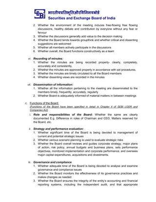 भारतीयप्रततभूततऔरवितिमयबोर्ड
Securities and Exchange Board of India
2. Whether the environment of the meeting induces free-flowing free flowing
discussions, healthy debate and contribution by everyone without any fear or
fervour
3. Whether the discussions generally add value to the decision making
4. Whether the Board tends towards groupthink and whether critical and dissenting
suggestions are welcomed
5. Whether all members actively participate in the discussions
6. Whether overall, the Board functions constructively as a team
vi. Recording of minutes:
1. Whether the minutes are being recorded properly- clearly, completely,
accurately and consistently.
2. Whether the minutes are approved properly in accordance with set procedures.
3. Whether the minutes are timely circulated to all the Board members
4. Whether dissenting views are recorded in the minutes
vii. Dissemination of information:
1. Whether all the information pertaining to the meeting are disseminated to the
members timely, frequently, accurately, regularly
2. Whether Board is adequately informed of material matters in between meetings
c. Functions of the Board:
(Functions of the Board have been specified in detail in Chapter II of SEBI LODR and
Companies Act)
i. Role and responsibilities of the Board: Whether the same are clearly
documented E.g. Difference in roles of Chairman and CEO, Matters reserved for
the Board, etc.
ii. Strategy and performance evaluation:
1. Whether significant time of the Board is being devoted to management of
current and potential strategic issues
2. Whether various scenario planning is used to evaluate strategic risks
3. Whether the Board overall reviews and guides corporate strategy, major plans
of action, risk policy, annual budgets and business plans, sets performance
objectives, monitored implementation and corporate performance, and oversees
major capital expenditures, acquisitions and divestments.
iii. Governance and compliance:
1. Whether adequate time of the Board is being devoted to analyse and examine
governance and compliance issues
2. Whether the Board monitors the effectiveness of its governance practices and
makes changes as needed
3. Whether the Board ensures the integrity of the entity’s accounting and financial
reporting systems, including the independent audit, and that appropriate
 