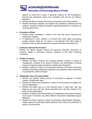 भारतीयप्रततभूततऔरवितिमयबोर्ड
Securities and Exchange Board of India
systems of control are in place, in particular, systems for risk management,
financial and operational control, and compliance with the law and relevant
standards.
4. Whether the Board oversees the process of disclosure and communications.
5. Whether the Board evaluates and analyses the compliance certificate from the
auditors / practicing company secretaries regarding compliance of conditions of
corporate governance.
iv. Evaluation of Risks:
1. Whether Board undertakes a review of the high risk issues impacting the
organization regularly
2. In assessment of risks, whether it is ensured that, while rightly encouraging
positive thinking, these do not result in over-optimism that either leads to
significant risks not being recognised or exposes the entity to excessive risk.
v. Grievance redressal for Investors:
Whether the Board regularly reviews the grievance redressal mechanism of
investors, details of grievances received, disposed of and those remaining
unresolved.
vi. Conflict of interest:
1. Whether the Board monitors and manages potential conflicts of interest of
management, members of the board of directors and shareholders, including
misuse of corporate assets and abuse in related party transactions
2. Whether a sufficient number of non-executive members of the board of directors
capable of exercising independent judgement are assigned to tasks where there
is a potential for conflict of interest
vii. Stakeholder value and responsibility:
1. Whether the decision making process of the Board is adequate to assess
creation of stakeholder value
2. Whether the Board has mechanisms in place to communicate and engage with
various stakeholders
3. Whether the Board acts on a fully informed basis, in good faith, with due
diligence and care, with high ethical standards and in the best interest of the
entity and the stakeholders.
4. Whether the Board treats shareholders and stakeholders fairly where decisions
of the board of directors may affect different shareholder/ stakeholder groups
differently.
5. Whether the Board regularly reviews the Business Responsibility Reporting /
related corporate social responsibility initiatives of the entity and contribution to
society, environment etc.
 