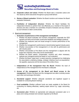 भारतीयप्रततभूततऔरवितिमयबोर्ड
Securities and Exchange Board of India
viii. Corporate culture and values: Whether the Board sets a corporate culture and
the values by which executives throughout a group shall behave
ix. Review of Board evaluation: Whether the Board monitors and reviews the Board
evaluation framework.
x. Facilitation of independent directors: Whether the Board facilitates the
independent directors to perform their role effectively as a member of the board of
directors and also a member of a committee of board of directors and any criticism
by such directors is taken constructively.
d. Board and management:
i. Evaluation of performance of the management and feedback:
1. Whether the Board evaluates and monitors management, especially the CEO
regularly and fairly and provides constructive feedback and strategic guidance
2. Whether the measures used are broad enough to monitor performance of the
management
3. Whether the management’s performance is benchmarked against industry peers
4. Whether remuneration of the management is in line with its performance and
with industry peers
5. Whether remuneration of the Board and the management is aligned with the
longer term interests of the entity and its shareholders.
6. Whether the Board selects, compensates, monitors and, when necessary,
replaces key managerial personnel based on such evaluation.
7. Whether the Board ‘steps back’ to assist executive management by challenging
the assumptions underlying strategy, strategic initiatives (such as acquisitions),
risk appetite, exposures and the key areas of the entity’s focus.
ii. Independence of the management from the Board: Whether the level of
independence of the management from the Board is adequate
iii. Access of the management to the Board and Board access to the
management: Whether the Board and the management are able to actively access
each other and exchange information
iv. Secretarial support: Whether adequate secretarial and logistical support is
available for conducting Board meetings
v. Fund availability: Whether sufficient funds are made available to the Board for
conducting its meeting effectively, seeking expert advice E.g. Legal, accounting,
etc.
vi. Succession plan: Whether an appropriate and adequate succession plan is in
place and is being reviewed and overseen regularly by the Board
 