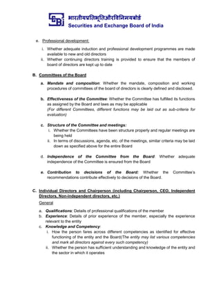 भारतीयप्रततभूततऔरवितिमयबोर्ड
Securities and Exchange Board of India
e. Professional development:
i. Whether adequate induction and professional development programmes are made
available to new and old directors
ii. Whether continuing directors training is provided to ensure that the members of
board of directors are kept up to date
B. Committees of the Board
a. Mandate and composition: Whether the mandate, composition and working
procedures of committees of the board of directors is clearly defined and disclosed.
b. Effectiveness of the Committee: Whether the Committee has fulfilled its functions
as assigned by the Board and laws as may be applicable
(For different Committees, different functions may be laid out as sub-criteria for
evaluation)
c. Structure of the Committee and meetings:
i. Whether the Committees have been structure properly and regular meetings are
being held
ii. In terms of discussions, agenda, etc. of the meetings, similar criteria may be laid
down as specified above for the entire Board
d. Independence of the Committee from the Board: Whether adequate
independence of the Committee is ensured from the Board
e. Contribution to decisions of the Board: Whether the Committee’s
recommendations contribute effectively to decisions of the Board.
C. Individual Directors and Chairperson (including Chairperson, CEO, Independent
Directors, Non-independent directors, etc.)
General
a. Qualifications: Details of professional qualifications of the member
b. Experience: Details of prior experience of the member, especially the experience
relevant to the entity
c. Knowledge and Competency:
i. How the person fares across different competencies as identified for effective
functioning of the entity and the Board(The entity may list various competencies
and mark all directors against every such competency)
ii. Whether the person has sufficient understanding and knowledge of the entity and
the sector in which it operates
 
