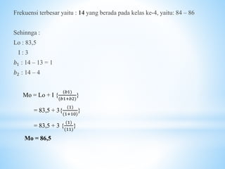 Frekuensi terbesar yaitu : 14 yang berada pada kelas ke-4, yaitu: 84 – 86
Sehinnga :
Lo : 83,5
I : 3
𝑏1 : 14 – 13 = 1
𝑏2 : 14 – 4
Mo = Lo + I {
(𝑏1)
(𝑏1+𝑏2)
}
= 83,5 + 3{
(1)
(1+10)
}
= 83,5 + 3 {
(1)
(11)
}
Mo = 86,5
 