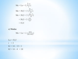 Me = Lo + I {
𝑛
2
−𝐹
𝑓
}
Me = 50,5 + 3 {
40
2
−7
13
}
Me = 50,5 + 3 {
20 −7
13
}
= 50,5 + 3 {
13
13
}
= 53,5
c) Modus
Mo = Lo + i {
(𝑏1)
(𝑏1+𝑏2)
}
Lo = 53,5
i = 3
b1 = 14 – 13 = 1
b2 = 14 – 4 = 10
 