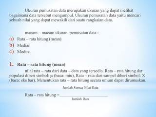 Ukuran pemusatan data merupakan ukuran yang dapat melihat
bagaimana data tersebut mengumpul. Ukuran pemusatan data yaitu mencari
sebuah nilai yang dapat mewakili dari suatu rangkaian data.
macam – macam ukuran pemusatan data :
a) Rata – rata hitung (mean)
b) Median
c) Modus
1. Rata – rata hitung (mean)
nilai rata – rata dari data – data yang tersedia. Rata – rata hitung dar
populasi diberi simbol: µ (baca: miu), Rata – rata dari sampel diberi simbol: X
(baca: eks bar). Menentukan rata – rata hitung secara umum dapat dirumuskan.
Jumlah Semua Nilai Data
Rata – rata hitung =
Jumlah Data
 