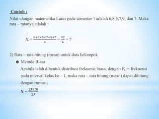 Contoh :
Nilai ulangan matematika Laras pada semester 1 adalah 6,8,5,7,9, dan 7. Maka
rata – ratanya adalah :
X =
6+8+5+7+9+7
6
=
42
6
= 7
2) Rata – rata hitung (mean) untuk data kelompok
☻ Metode Biasa
Apabila telah dibentuk distribusi frekuensi biasa, dengan 𝐹1 = frekuensi
pada interval kelas ke – 1, maka rata – rata hitung (mean) dapat dihitung
dengan rumus ;
X =
⅀𝐅𝐢. 𝐗𝐢
⅀𝐅
 