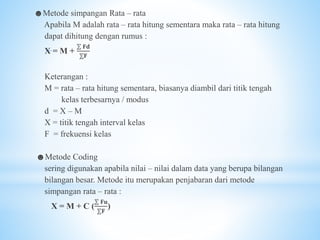 ☻Metode simpangan Rata – rata
Apabila M adalah rata – rata hitung sementara maka rata – rata hitung
dapat dihitung dengan rumus :
X = M +
⅀ 𝐅𝐝
⅀𝐅
Keterangan :
M = rata – rata hitung sementara, biasanya diambil dari titik tengah
kelas terbesarnya / modus
d = X – M
X = titik tengah interval kelas
F = frekuensi kelas
☻Metode Coding
sering digunakan apabila nilai – nilai dalam data yang berupa bilangan
bilangan besar. Metode itu merupakan penjabaran dari metode
simpangan rata – rata :
X = M + C (
⅀ 𝐅𝐮
⅀𝐅
)
 
