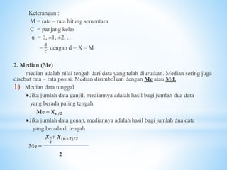 Keterangan :
M = rata – rata hitung sementara
C = panjang kelas
u = 0, ±1, ±2, …
=
d
c
, dengan d = X – M
2. Median (Me)
median adalah nilai tengah dari data yang telah diurutkan. Median sering juga
disebut rata – rata posisi. Median disimbolkan dengan Me atau Md.
1) Median data tunggal
●Jika jumlah data ganjil, mediannya adalah hasil bagi jumlah dua data
yang berada paling tengah.
Me = 𝐗 𝐧/𝟐
●Jika jumlah data genap, mediannya adalah hasil bagi jumlah dua data
yang berada di tengah
𝑿 𝒏
𝟐
+ 𝑿(𝒏+𝟐)/𝟐
Me =
2
 