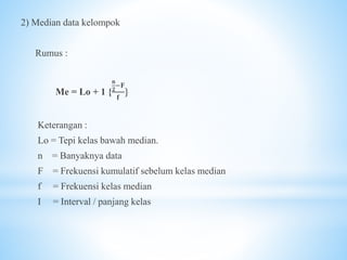 2) Median data kelompok
Rumus :
Me = Lo + 1 {
𝐧
𝟐
−𝐅
𝐟
}
Keterangan :
Lo = Tepi kelas bawah median.
n = Banyaknya data
F = Frekuensi kumulatif sebelum kelas median
f = Frekuensi kelas median
I = Interval / panjang kelas
 