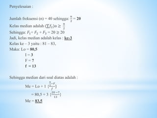 Penyelesaian :
Jumlah frekuensi (n) = 40 sehingga:
𝑛
2
= 20
Kelas median adalah (⅀𝑓2)o ≥
𝑛
2
Sehingga: 𝐹1+ 𝐹2 + 𝐹3 = 20 ≥ 20
Jadi, kelas median adalah kelas : ke-3
Kelas ke – 3 yaitu : 81 – 83,
Maka: Lo = 80,5
I = 3
F = 7
f = 13
Sehingga median dari soal diatas adalah :
Me = Lo + 1 {
𝑛
2
−𝐹
𝑓
}
= 80,5 + 3 {
20 −7
13
}
Me = 83,5
 