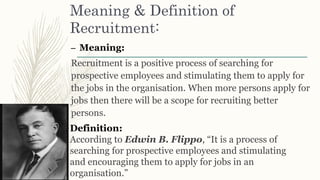 Meaning & Definition of
Recruitment:
– Meaning:
Recruitment is a positive process of searching for
prospective employees and stimulating them to apply for
the jobs in the organisation. When more persons apply for
jobs then there will be a scope for recruiting better
persons.
Definition:
According to Edwin B. Flippo, “It is a process of
searching for prospective employees and stimulating
and encouraging them to apply for jobs in an
organisation.”
 