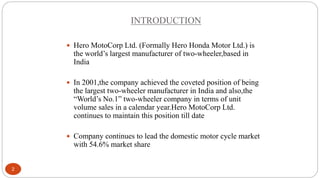 INTRODUCTION
2
Hero MotoCorp Ltd. (Formally Hero Honda Motor Ltd.) is
the world’s largest manufacturer of two-wheeler,based in
India
In 2001,the company achieved the coveted position of being
the largest two-wheeler manufacturer in India and also,the
“World’s No.1” two-wheeler company in terms of unit
volume sales in a calendar year.Hero MotoCorp Ltd.
continues to maintain this position till date
Company continues to lead the domestic motor cycle market
with 54.6% market share