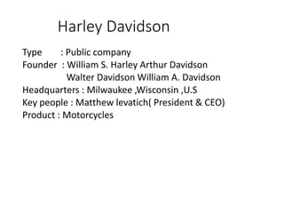 Harley Davidson
Type : Public company
Founder : William S. Harley Arthur Davidson
Walter Davidson William A. Davidson
Headquarters : Milwaukee ,Wisconsin ,U.S
Key people : Matthew levatich( President & CEO)
Product : Motorcycles
 