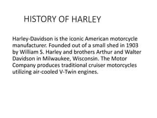 Harley-Davidson is the iconic American motorcycle
manufacturer. Founded out of a small shed in 1903
by William S. Harley and brothers Arthur and Walter
Davidson in Milwaukee, Wisconsin. The Motor
Company produces traditional cruiser motorcycles
utilizing air-cooled V-Twin engines.
 