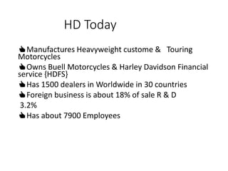 HD Today
👍Manufactures Heavyweight custome & Touring
Motorcycles
👍Owns Buell Motorcycles & Harley Davidson Financial
service {HDFS}
👍Has 1500 dealers in Worldwide in 30 countries
👍Foreign business is about 18% of sale R & D
3.2%
👍Has about 7900 Employees
 