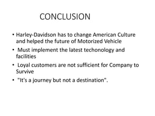 CONCLUSION
• Harley-Davidson has to change American Culture
and helped the future of Motorized Vehicle
• Must implement the latest techonology and
facilities
• Loyal customers are not sufficient for Company to
Survive
• "It's a journey but not a destination".
 